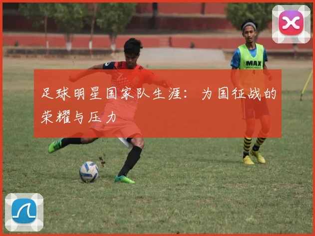 足球明星国家队生涯：为国征战的荣耀与压力