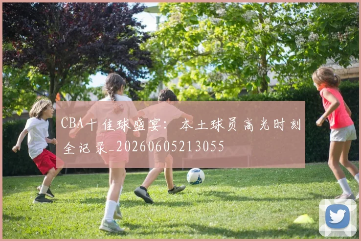 CBA十佳球盛宴：本土球员高光时刻全记录_20260605213055