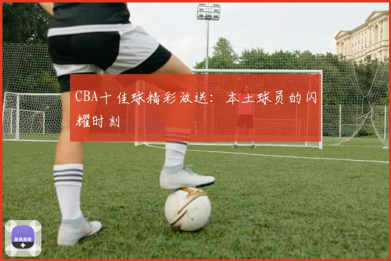 CBA十佳球精彩放送：本土球员的闪耀时刻