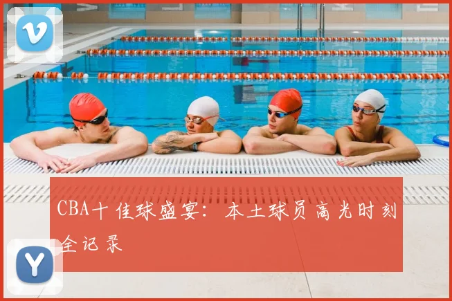CBA十佳球盛宴：本土球员高光时刻全记录