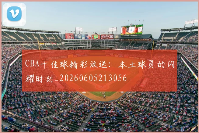 CBA十佳球精彩放送:本土球员的闪耀时刻_20260605213056