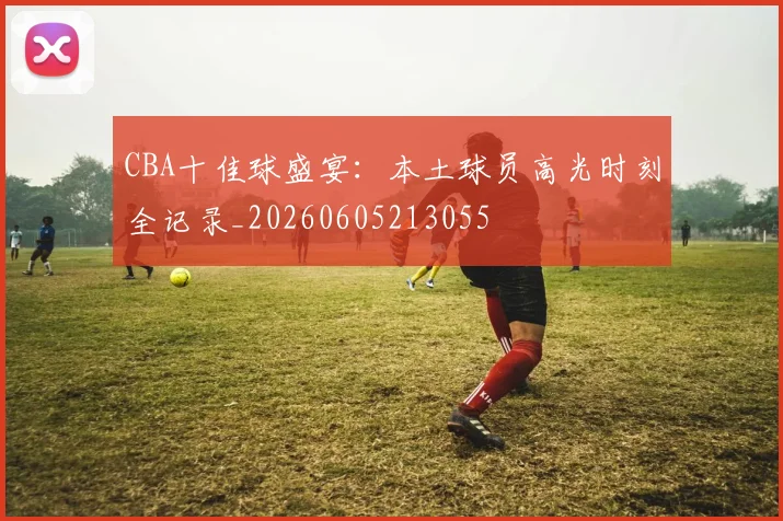 CBA十佳球盛宴:本土球员高光时刻全记录_20260605213055