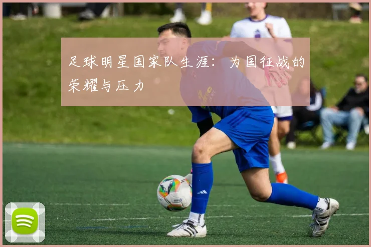 足球明星国家队生涯：为国征战的荣耀与压力