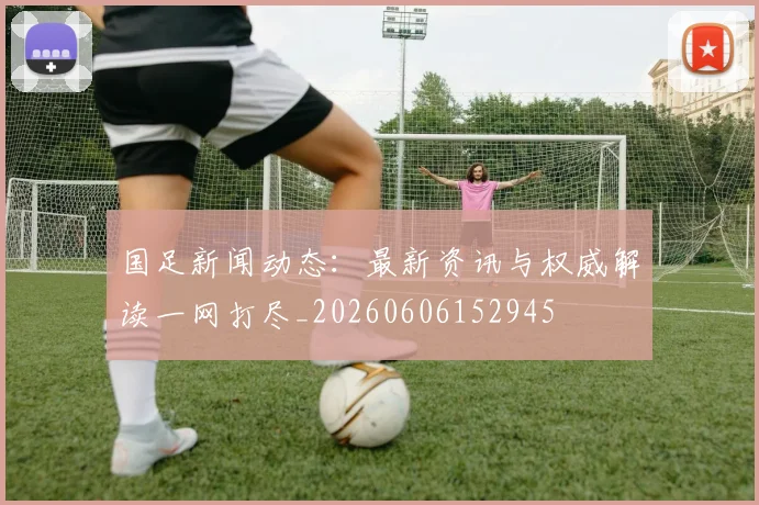 国足新闻动态：最新资讯与权威解读一网打尽_20260606152945